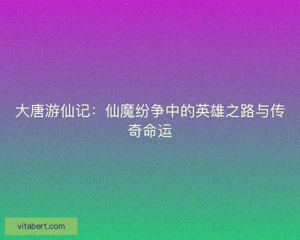 大唐游仙记：仙魔纷争中的英雄之路与传奇命运