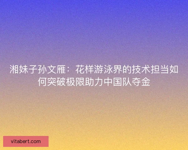 湘妹子孙文雁：花样游泳界的技术担当如何突破极限助力中国队夺金